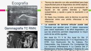 Ecografía • Técnica de elección con alta sensibilidad pero baja
especificidad para el diagnóstico de artritis séptica.
• Detecta derrame articular y una acumulación de
líquido en las partes blandas y región
subperióstica, y ayuda a guiar la aspiración o el
drenaje.
• En fases muy iniciales, pero la técnica no permite
diferenciar entre una artritis infecciosa o no
infecciosa.
• La ausencia de derrame articular puede casi
excluir que el paciente tenga una artritis séptica. Técnicas que aportan poco Y deben reservarse
para casos especiales o de difícil diagnóstico, ya
que las anteriores permiten diagnosticar la mayor
parte de las artritis agudas.
 Rm Axial En T1 Y B: Rm Axial En Stir. 3º
Metatarsiano Hipointenso En T1 E Hiperintenso En
STIR, Con Destrucción De Su Cabeza, Por
Osteomielitis. Hay Extensión Por Contigüidad De
Los Cambios Inflamatorios A La Cabeza Del 2º
Metatarsiano (Flechas Delgadas) Y Edema En Los
 
