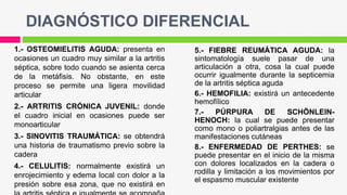 DIAGNÓSTICO DIFERENCIAL
1.- OSTEOMIELITIS AGUDA: presenta en
ocasiones un cuadro muy similar a la artritis
séptica, sobre todo cuando se asienta cerca
de la metáfisis. No obstante, en este
proceso se permite una ligera movilidad
articular
2.- ARTRITIS CRÓNICA JUVENIL: donde
el cuadro inicial en ocasiones puede ser
monoarticular
3.- SINOVITIS TRAUMÁTICA: se obtendrá
una historia de traumatismo previo sobre la
cadera
4.- CELULITIS: normalmente existirá un
enrojecimiento y edema local con dolor a la
presión sobre esa zona, que no existirá en
5.- FIEBRE REUMÁTICA AGUDA: la
sintomatología suele pasar de una
articulación a otra, cosa la cual puede
ocurrir igualmente durante la septicemia
de la artritis séptica aguda
6.- HEMOFILIA: existirá un antecedente
hemofílico
7.- PÚRPURA DE SCHÖNLEIN-
HENOCH: la cual se puede presentar
como mono o poliartralgias antes de las
manifestaciones cutáneas
8.- ENFERMEDAD DE PERTHES: se
puede presentar en el inicio de la misma
con dolores localizados en la cadera o
rodilla y limitación a los movimientos por
el espasmo muscular existente
 