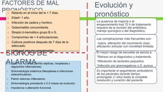 Evolución y
pronóstico
La ausencia de mejoría o el
empeoramiento tras 72 h de tratamiento
requiere de la revisión del antibiótico,
manejo quirúrgico o del diagnóstico.
Las complicaciones más frecuentes son:
cojera, alteración del crecimiento óseo,
afectación articular con movilidad limitada,
El mayor riesgo de secuelas se asocia a:
*Retraso en el diagnóstico y tratamiento,
*Afectación de lactantes pequeños
*Infección por gramnegativos o S. aureus.
Es importante el seguimiento ambulatorio
de las pacientes durante tiempo
prolongado (1 año) hasta la completa
resolución y curación del paciente
FACTORES DE MAL
PRONÓSTICO Retardo en el inicio del tx > 7 días.
 Edad< 1 año.
 Infección de cadera y hombro.
 Osteomielitis concomitante.
 Strepto b-hemolitico grupo B o G.
 Compromiso de > 4 articulaciones.
 Cultivos positivos después de 7 días de tx
adecuado.
 Huésped inmunocomprometido.
 Edad < o = 3 años (Artritis sépticas, neoplasias y
oligoartritis inflamatorias).
 Sintomatología sistémica (Neoplasias e infecciones
osteoarticulares).
 Patrón doloroso inflamatorio.
 Sintomatología persistente ≥ 2-3 meses de evolución.
 Impotencia o alteración funcional.
SIGNOS DE
ALARMA
 