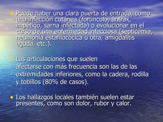 Puede haber una clara puerta de entrada, como una infección cutánea (forúnculo, ántrax, impétigo, sarna infectada) o evolucionar en el curso de una enfermedad infecciosa (septicemia, neumonía estafilocócica u otra, amigdalitis aguda, etc.). Las articulaciones que suelen afectarse con más frecuencia son las de las extremidades inferiores, como la cadera, rodilla y tobillos (80% de casos). Los hallazgos locales también suelen estar presentes, como son dolor, rubor y calor.  