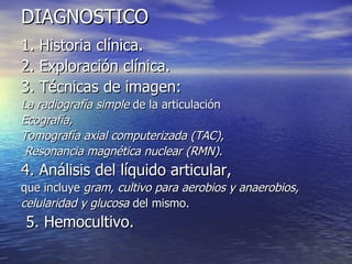 DIAGNOSTICO 1. Historia clínica. 2. Exploración clínica. 3. Técnicas de imagen: La radiografía simple  de la articulación   Ecografía,  Tomografía axial computerizada (TAC), Resonancia magnética nuclear (RMN).   4. Análisis del líquido articular,  que incluye  gram, cultivo para aerobios y anaerobios, celularidad y glucosa  del mismo. 5. Hemocultivo. 