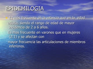 EPIDEMILOGIA  Es más frecuente en la infancia que en la  edad adulta, siendo el rango de edad de mayor incidencia de 2 a 6 años.  Es mas frecuente en varones que en mujeres (2:1) y se afectan con mayor frecuencia las articulaciones de miembros inferiores. 