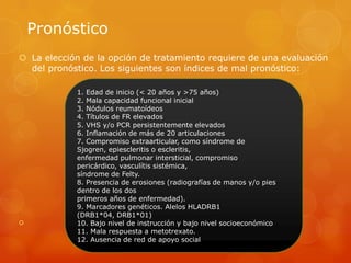 Pronóstico
 La elección de la opción de tratamiento requiere de una evaluación
del pronóstico. Los siguientes son índices de mal pronóstico:

1. Edad de inicio (< 20 años y >75 años)
2. Mala capacidad funcional inicial
3. Nódulos reumatoídeos
4. Títulos de FR elevados
5. VHS y/o PCR persistentemente elevados
6. Inflamación de más de 20 articulaciones
7. Compromiso extraarticular, como síndrome de
Sjogren, epiescleritis o escleritis,
enfermedad pulmonar intersticial, compromiso
pericárdico, vasculítis sistémica,
síndrome de Felty.
8. Presencia de erosiones (radiografías de manos y/o pies
dentro de los dos
primeros años de enfermedad).
9. Marcadores genéticos. Alelos HLADRB1
(DRB1*04, DRB1*01)
10. Bajo nivel de instrucción y bajo nivel socioeconómico
11. Mala respuesta a metotrexato.
12. Ausencia de red de apoyo social
 
