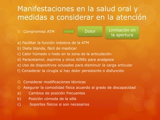 Manifestaciones en la salud oral y
medidas a considerar en la atención
 Compromiso ATM
a) Facilitar la función indolora de la ATM
b) Dieta blanda, fácil de masticar
c) Calor húmedo o hielo en la zona de la articulación
d) Paracetamol, aspirina y otros AINEs para analgesia
e) Uso de dispositivos oclusales para disminuir la carga articular
f) Considerar la cirugía si hay dolor persistente o disfunción
 Considerar modificaciones técnicas
 Asegurar la comodidad física acuerdo al grado de discapacidad
a) Cambios de posición frecuentes
b) Posición cómoda de la silla
c) Soportes físicos si son necesarios
Dolor Limitación en
la apertura
 