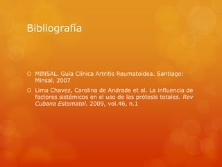 Bibliografía
 MINSAL. Guía Clínica Artritis Reumatoidea. Santiago:
Minsal, 2007
 Lima Chavez, Carolina de Andrade et al. La influencia de
factores sistémicos en el uso de las prótesis totales. Rev
Cubana Estomatol. 2009, vol.46, n.1
 