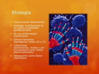 Etiología
 Causa exacta desconocida
 Etiología multifactorial en
un sujeto susceptible
genéticamente
 Es una enfermedad
autoinmune
 Género femenino
(estrógenos iniben LB y LT)
 Infecciones
(bacterianas, virales y por
mycoplasma como factor
desencadenante)
 Tabaquismo como factor
importante
 