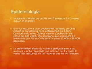 Epidemiología
 Incidencia mundial de un 3% con frecuencia 2 a 3 veces
mayor en mujeres
 El único estudio a nivel poblacional realizado en Chile
estimó la prevalencia de la enfermedad en 0.46%
Considerando estos últimos valores y población del
censo del año 2002, ello implicaría que el número de
individuos con AR en Chile estaría entre 27.000 y 90.000
pacientes.
 La enfermedad afecta de manera predominante a las
mujeres y se ha reportado una relación de 3 y hasta 8
veces mas frecuente en las mujeres que en los hombres.
 