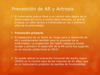 Prevención de AR y Artrosis
 El tratamiento precoz lleva a un control más rápido de la
enfermedad así como a menos daño articular, ya que se
produce un daño severo e irreversible en los 2 primeros
años de la enfermedad.
 Prevención primaria
 El tabaquismo es un factor de riesgo para el desarrollo de
AR y posiblemente también para la gravedad de la
enfermedad. La suspensión del hábito tabáquico puede
ayudar a prevenir el desarrollo de la AR como fue sugerido
en un estudio poblacional en EEUU.
 Se puede aplicar la evaluación funcional del adulto mayor
(EFAM) en el control sano de los mayores de 65 años, que
es un instrumento predictor de perdida de funcionalidad.
 