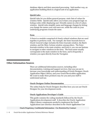 1 – 8 Oracle Receivables Applications Technical Reference Manual
Oracle Proprietary, Confidential Information––Use Restricted by Contract
database objects and their associated processing. Said another way, an
application building block is a logical unit of an application.
QuickCodes
QuickCodes let you define general purpose, static lists of values for
window fields. QuickCodes allow you to base your program logic on
lookup codes while displaying user–friendly names in a list of values
window. QuickCodes simplify name and language changes by letting
you change the names your end users see, while the codes in your
underlying programs remain the same.
Form
A form is a module comprised of closely related windows that are used
together to perform a task. For example, the Enter Journals form in
Oracle General Ledger includes the Enter Journals window, the Batch
window, and the More Actions window among others. The Enter
Journals window is the main window, and from it, you can use buttons
to navigate to other windows in the form. The form name usually
corresponds to the main window in the form, and is frequently a
window you open directly from the Navigator.
Other Information Sources
There are additional information sources, including other
documentation, training and support services, that you can use to
increase your knowledge and understanding of Oracle Designer, Oracle
Application Object Library, and your Oracle Receivables application.
We want to make these products easy for you and your staff to
understand and use.
Oracle Designer Online Documentation
The online help for Oracle Designer describes how you can use Oracle
Designer for your development needs.
Oracle Applications Developer’s Guide
This guide contains the coding standards followed by the Oracle
Applications development staff. It describes the Oracle Application
Object Library components needed to implement the Oracle
Applications user interface described in the Oracle Applications User
 
