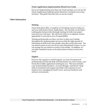 1 – 13Introduction
Oracle Proprietary, Confidential Information––Use Restricted by Contract
Oracle Applications Implementation Wizard User Guide
If you are implementing more than one Oracle product, you can use the
Oracle Applications Implementation Wizard to coordinate your setup
activities. This guide describes how to use the wizard.
Other Information
Training
Oracle Education offers a complete set of training courses to help you
and your staff master Oracle Applications. We can help you develop a
training plan that provides thorough training for both your project
team and your end users. We will work with you to organize courses
appropriate to your job or area of responsibility.
Training professionals can show you how to plan your training
throughout the implementation process so that the right amount of
information is delivered to key people when they need it the most. You
can attend courses at any one of our many Educational Centers, or you
can arrange for our trainers to teach at your facility. In addition, we
can tailor standard courses or develop custom courses to meet your
needs.
Support
From on–site support to central support, our team of experienced
professionals provides the help and information you need to keep your
Oracle Receivables application working for you. This team includes
your Technical Representative, Account Manager, and Oracle’s large
staff of consultants and support specialists with expertise in your
business area, managing an Oracle server, and your hardware and
software environment.
 