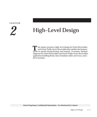 C H A P T E R
2
T
2 – 1High–Level Design
Oracle Proprietary, Confidential Information––Use Restricted by Contract
High–Level Design
his chapter presents a high–level design for Oracle Receivables
and Oracle Public Sector Receivables that satisfies the business
needs we specify during Strategy and Analysis. It contains database
diagrams for Oracle Receivables and Oracle Public Sector Receivables
application building blocks, lists of database tables and views, and a
list of modules.
 
