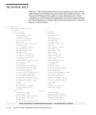 3 – 156 Oracle Receivables Applications Technical Reference Manual
Oracle Proprietary, Confidential Information––Use Restricted by Contract
AR_INVOICE_ADJ_V
This view collects information about invoice adjustments and is one of
eight Transaction Printing Views that Oracle Receivables provides. The
Transaction Printing Views enable a system administrator or Oracle
consultant to extract transaction information from Receivables and then
use Oracle Reports or a similar, SQL–based report generator to print the
data in a custom format.
View Definition
CREATE VIEW AR_INVOICE_ADJ_V
as SELECT
trx.trx_number trx_number,
trx.trx_date trx_date,
trx.customer_trx_id customer_trx_id,
o_type.meaning open_trx,
trx.cust_trx_type_id cust_trx_type_id,
b_bill.customer_id customer_id,
types.name trx_type_name,
b_bill.customer_class_code customer_class_code,
trx.batch_id batch_id,
nvl(tl.sequence_num,1) term_sequence_number,
adj.adjustment_id adjustment_id,
adj.adjustment_number adjustment_number,
adj.apply_date apply_date,
trx.ship_to_customer_id ship_customer_id,
trx.ship_to_contact_id ship_contact_id,
trx.remit_to_address_id remit_to_address_id,
l_type.meaning class_name,
types.accounting_affect_flag open_receivable_flag,
trx.internal_notes internal_notes,
trx.comments trx_comments,
nvl(trx.printing_count,0) printing_count,
trx.printing_original_date printing_original_date,
trx.printing_last_printed printing_last_printed,
trx.printing_pending printing_pending,
trx.last_printed_sequence_num last_printed_sequence_number,
trx.start_date_commitment start_date_commitment,
trx.end_date_commitment end_date_commitment,
trx.initial_customer_trx_id initial_customer_trx_id,
trx.previous_customer_trx_id previous_customer_trx_id,
trx.invoice_currency_code invoice_currency_code,
t.name term_name,
trx.term_id term_id,
trx.primary_salesrep_id primary_salesrep_id,
trx.ship_date_actual ship_date_actual,
trx.ship_
via ship_via,
trx.waybill_number waybill_number,
trx.purchase_order purchase_order_number,
trx.purchase_order_revision purchase_order_revision,
trx.purchase_order_date purchase_order_date,
ps.due_date term_due_date_from_ps,
NVL(tl.relative_amount,100)*
 