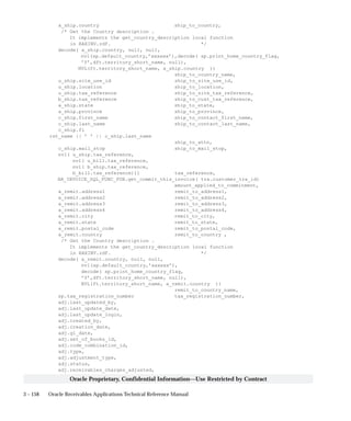 3 – 158 Oracle Receivables Applications Technical Reference Manual
Oracle Proprietary, Confidential Information––Use Restricted by Contract
a_ship.country ship_to_country,
/* Get the Country description .
It implements the get_country_description local function
in RAXINV.rdf. */
decode( a_ship.country, null, null,
nvl(sp.default_country,’xxxxxx’),decode( sp.print_home_country_flag,
’Y’,dft.territory_short_name, null),
NVL(ft.territory_short_name, a_ship.country ))
ship_to_country_name,
u_ship.site_use_id ship_to_site_use_id,
u_ship.location ship_to_location,
u_ship.tax_reference ship_to_site_tax_reference,
b_ship.tax_reference ship_to_cust_tax_reference,
a_ship.state ship_to_state,
a_ship.province ship_to_province,
c_ship.first_name ship_to_contact_first_name,
c_ship.last_name ship_to_contact_last_name,
c_ship.fi
rst_name || ’ ’ || c_ship.last_name
ship_to_attn,
c_ship.mail_stop ship_to_mail_stop,
nvl( u_ship.tax_reference,
nvl( u_bill.tax_reference,
nvl( b_ship.tax_reference,
b_bill.tax_reference))) tax_reference,
AR_INVOICE_SQL_FUNC_PUB.get_commit_this_invoice( trx.customer_trx_id)
amount_applied_to_commitment,
a_remit.address1 remit_to_address1,
a_remit.address2 remit_to_address2,
a_remit.address3 remit_to_address3,
a_remit.address4 remit_to_address4,
a_remit.city remit_to_city,
a_remit.state remit_to_state,
a_remit.postal_code remit_to_postal_code,
a_remit.country remit_to_country ,
/* Get the Country description .
It implements the get_country_description local function
in RAXINV.rdf. */
decode( a_remit.country, null, null,
nvl(sp.default_country,’xxxxxx’),
decode( sp.print_home_country_flag,
’Y’,dft.territory_short_name, null),
NVL(ft.territory_short_name, a_remit.country ))
remit_to_country_name,
sp.tax_registration_number tax_registration_number,
adj.last_updated_by,
adj.last_update_date,
adj.last_update_login,
adj.created_by,
adj.creation_date,
adj.gl_date,
adj.set_of_books_id,
adj.code_combination_id,
adj.type,
adj.adjustment_type,
adj.status,
adj.receivables_charges_adjusted,
 