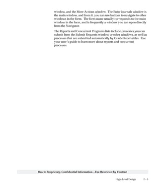 2 – 5High–Level Design
Oracle Proprietary, Confidential Information––Use Restricted by Contract
window, and the More Actions window. The Enter Journals window is
the main window, and from it, you can use buttons to navigate to other
windows in the form. The form name usually corresponds to the main
window in the form, and is frequently a window you can open directly
from the Navigator.
The Reports and Concurrent Programs lists include processes you can
submit from the Submit Requests window or other windows, as well as
processes that are submitted automatically by Oracle Receivables. Use
your user’s guide to learn more about reports and concurrent
processes.
 