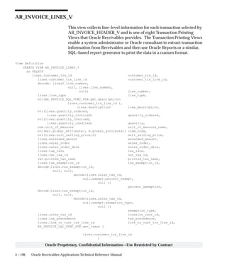 3 – 190 Oracle Receivables Applications Technical Reference Manual
Oracle Proprietary, Confidential Information––Use Restricted by Contract
AR_INVOICE_LINES_V
This view collects line–level information for each transaction selected by
AR_INVOICE_HEADER_V and is one of eight Transaction Printing
Views that Oracle Receivables provides. The Transaction Printing Views
enable a system administrator or Oracle consultant to extract transaction
information from Receivables and then use Oracle Reports or a similar,
SQL–based report generator to print the data in a custom format.
View Definition
CREATE VIEW AR_INVOICE_LINES_V
as SELECT
lines.customer_trx_id customer_trx_id,
lines.customer_trx_line_id customer_trx_line_id,
decode( lines2.line_number,
null, lines.line_number,
null) line_number,
lines.line_type line_type,
nvl(AR_INVOICE_SQL_FUNC_PUB.get_description(
lines.customer_trx_line_id ),
lines.description) item_description,
nvl(lines.quantity_ordered,
lines.quantity_invoiced) quantity_ordered,
nvl(lines.quantity_invoiced,
lines.quantity_credited) quantity,
uom.unit_of_measure unit_of_measure_name,
nvl(msi.global_Attribute1, m.global_attribute1) item_code,
nvl(lines.unit_selling_price,0) unit_selling_price,
lines.extended_amount extended_amount,
lines.sales_order sales_order,
lines.sales_order_date sales_order_date,
lines.tax_rate tax_rate,
lines.vat_tax_id vat_tax_id,
vat.printed_tax_name printed_tax_name,
lines.tax_exemption_id tax_exemption_id,
decode(lines.tax_exemption_id,
null, null,
decode(lines.sales_tax_id,
null,exempt.percent_exempt,
null ))
percent_exemption,
decode(lines.tax_exemption_id,
null, null,
decode(lines.sales_tax_id,
null,exempt.exemption_type,
null ))
exemption_type,
lines.sales_tax_id location_rate_id,
lines.tax_precedence tax_precedence,
lines.link_to_cust_trx_line_id link_to_cust_trx_line_id,
AR_INVOICE_SQL_FUNC_PUB.get_taxyn (
lines.customer_trx_line_id
)
 