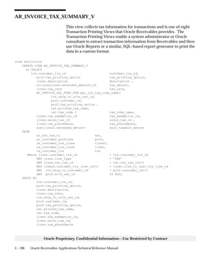 3 – 196 Oracle Receivables Applications Technical Reference Manual
Oracle Proprietary, Confidential Information––Use Restricted by Contract
AR_INVOICE_TAX_SUMMARY_V
This view collects tax information for transactions and is one of eight
Transaction Printing Views that Oracle Receivables provides. The
Transaction Printing Views enable a system administrator or Oracle
consultant to extract transaction information from Receivables and then
use Oracle Reports or a similar, SQL–based report generator to print the
data in a custom format.
View Definition
CREATE VIEW AR_INVOICE_TAX_SUMMARY_V
as SELECT
trx.customer_trx_id customer_trx_id,
prof.tax_printing_option tax_printing_option,
lines.description description ,
nvl(sum(lines.extended_amount),0) tax_amount,
lines.tax_rate tax_rate,
AR_INVOICE_SQL_FUNC_PUB.get_inv_tax_code_name(
trx.ship_to_site_use_id,
prof.customer_id,
prof.tax_printing_option ,
vat.printed_tax_name,
vat.tax_code ) tax_code_name,
lines.tax_exemption_id tax_exemption_id,
lines.sales_tax_id sales_tax_id ,
lines.tax_precedence tax_precedence,
sum(lines2.extended_amount) euro_taxable_amount
FROM
ar_vat_tax_vl vat,
ar_customer_profiles prof,
ra_customer_trx_lines lines2,
ra_customer_trx_lines lines,
ra_customer_trx trx
Where lines.customer_trx_id = trx.customer_trx_id
AND lines.line_type = ’TAX’
AND lines.vat_tax_id = vat.vat_tax_id(+)
AND lines2.customer_trx_line_id(+) = lines.link_to_cust_trx_line_id
AND trx.ship_to_customer_id = prof.customer_id(+)
AND prof.site_use_id IS NULL
GROUP BY
trx.customer_trx_id,
prof.tax_printing_option,
lines.description,
lines.tax_rate,
trx.ship_to_site_use_id,
prof.customer_id,
prof.tax_printing_option,
vat.printed_tax_name,
vat.tax_code,
lines.tax_exemption_id,
lines.sales_tax_id,
lines.tax_precedence
 
