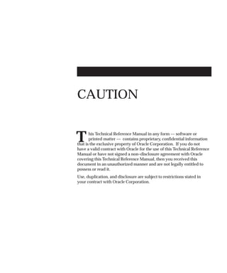T
CAUTION
his Technical Reference Manual in any form –– software or
printed matter –– contains proprietary, confidential information
that is the exclusive property of Oracle Corporation. If you do not
have a valid contract with Oracle for the use of this Technical Reference
Manual or have not signed a non–disclosure agreement with Oracle
covering this Technical Reference Manual, then you received this
document in an unauthorized manner and are not legally entitled to
possess or read it.
Use, duplication, and disclosure are subject to restrictions stated in
your contract with Oracle Corporation.
 