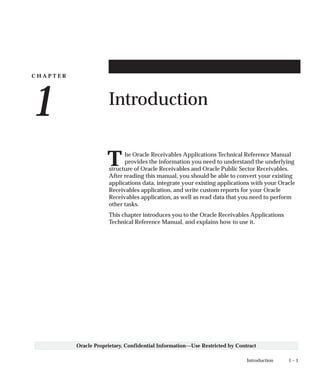 C H A P T E R
1
T
1 – 1Introduction
Oracle Proprietary, Confidential Information––Use Restricted by Contract
Introduction
he Oracle Receivables Applications Technical Reference Manual
provides the information you need to understand the underlying
structure of Oracle Receivables and Oracle Public Sector Receivables.
After reading this manual, you should be able to convert your existing
applications data, integrate your existing applications with your Oracle
Receivables application, and write custom reports for your Oracle
Receivables application, as well as read data that you need to perform
other tasks.
This chapter introduces you to the Oracle Receivables Applications
Technical Reference Manual, and explains how to use it.
 