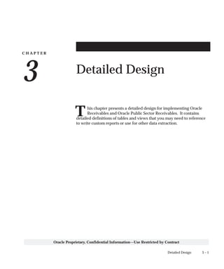 C H A P T E R
3
T
3 – 1Detailed Design
Oracle Proprietary, Confidential Information––Use Restricted by Contract
Detailed Design
his chapter presents a detailed design for implementing Oracle
Receivables and Oracle Public Sector Receivables. It contains
detailed definitions of tables and views that you may need to reference
to write custom reports or use for other data extraction.
 