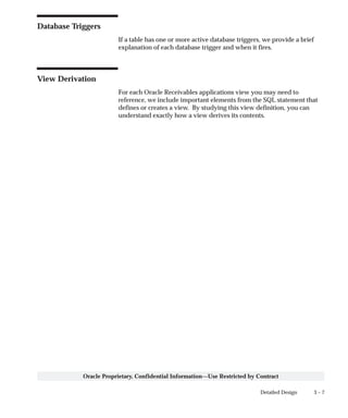 3 – 7Detailed Design
Oracle Proprietary, Confidential Information––Use Restricted by Contract
Database Triggers
If a table has one or more active database triggers, we provide a brief
explanation of each database trigger and when it fires.
View Derivation
For each Oracle Receivables applications view you may need to
reference, we include important elements from the SQL statement that
defines or creates a view. By studying this view definition, you can
understand exactly how a view derives its contents.
 