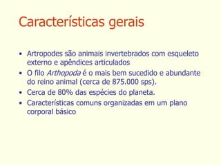 Características gerais
• Artropodes são animais invertebrados com esqueleto
externo e apêndices articulados
• O filo Arthopoda é o mais bem sucedido e abundante
do reino animal (cerca de 875.000 sps).
• Cerca de 80% das espécies do planeta.
• Características comuns organizadas em um plano
corporal básico
 