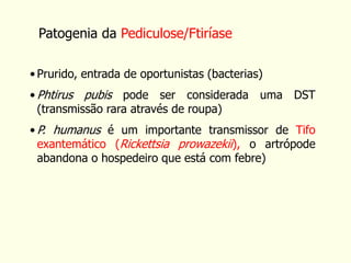 • Prurido, entrada de oportunistas (bacterias)
• Phtirus pubis pode ser considerada uma DST
(transmissão rara através de roupa)
• P. humanus é um importante transmissor de Tifo
exantemático (Rickettsia prowazekii), o artrópode
abandona o hospedeiro que está com febre)
Patogenia da Pediculose/Ftiríase
 