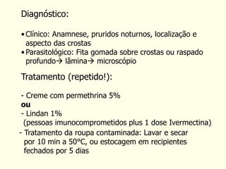 Tratamento (repetido!):
- Creme com permethrina 5%
ou
- Lindan 1%
(pessoas imunocomprometidos plus 1 dose Ivermectina)
- Tratamento da roupa contaminada: Lavar e secar
por 10 min a 50°C, ou estocagem em recipientes
fechados por 5 dias
Diagnóstico:
• Clínico: Anamnese, pruridos noturnos, localização e
aspecto das crostas
• Parasitológico: Fita gomada sobre crostas ou raspado
profundo lâmina microscópio
 