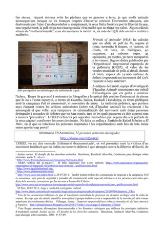fan eterns. Aquest sistema evita les pèrdues que es generen a terra, ja que molts animals
aconsegueixen escapar de les trampes després d’haver-se arrencat l’extremitat atrapada, són
destrossats per l’atac d’un depredador o, simplement, la seua lluita frenètica per la llibertat fa que,
una vegada mort, la pell estiga tan ensangonada i feta malbé que no tinga cap valor. Alguns càlculs
situen els “malbarataments”, com els anomena la indústria, en més del 25% dels animals matats o
malferits1.
Friends of Animals2 (FOA) ha calculat
que un abric de pell de ¾, segons el
tipus, necessita 8 foques, 15 castors, 16
coiots, 18 linxs, 20 llúdrigues, 40
mapatxes, 42 raboses roges, 45
opòssums, 50 martes, 50 rates mesqueres
o 60 visons. Segons dades publicades per
l’Organització empresarial espanyola de
la pelleteria (OEEP), el valor de les
vendes mundials de pells al detall, durant
el 2010, superà els 14.000 milions de
dòlars i representà un increment del 5’9%
respecte a l’any anterior3.
A mitjans del 2008, equips d’investigació
d’Igualtat Animal4 començaren un treball
d’investigació que els portà a conèixer
l’infern. Hores de gravació i centenars de fotografies a la meitat dels centres d’extermini de visons
que hi ha a l’estat espanyol, a terres de Castella, Galiza, Euskadi i Catalunya, es feren públiques
amb la campanya Pell és assassinat5, el novembre de 2009. La indústria pelletera, que portava
anys clamant contra les accions animalistes (sobre tot, d’Igualtat Animal) ha reaccionat i ha
aconseguit el que volia: una campanya de criminalització del moviment amb dotze persones
detingudes i acusades de delictes que no han comés, tres de les quals passaren 19 dies a presó com
a mesura “preventiva”. L’OEEP es felicita per aquestes maniobres que, segons diu a la portada de
la seua pàgina6, confirmen les seues denúncies. No falta un enllaç a l’article de Rafael Méndez a El
País7, en el que es relaciona les persones imputades i les organitzacions amb fets de tota mena
sense aportar cap prova8.
Allò que significa un individu per a la indústria de la pell.

Informació TVAnimalista, 12 persones activistes detingudes
http://vimeo.com/25501132
L’OEEP, en un clar exemple d’afirmació desconnectada9, es vol presentar com la víctima d’un
moviment totalitari que no dubta en cometre delictes i que atempta contra la llibertat d’elecció, de
Jaulas vacías. El desafío de los derechos animales. Barcelona, Fundació Altarriba, Cuadernos para dialogar sobre
animales, 2006. P. 116-121.
2 http://www.friendsofanimals.org/programs/fur/index.html
3 OEEP, notícia del 31.03.2011.
El bilió anglosaxó són 1.000 milions. http://www.oeep.net/es-organizacionemprepresarial-espanola--de-peleteria-mas-noticias-_-publicaciones.html
4 http://www.igualdadanimal.org/
5 http://www.pielesasesinato.com/
1

6

http://www.oeep.net/index.html, a 25/07/2011. També podem trobar dos comunicats de resposta a la campanya Pell
és assassinat, una guia de seguretat i jornades de comunicació amb especial referència a les persones activistes pels
drets dels animals, comunicats per les accions a Passarel·la Cibeles…
http://www.oeep.net/es-organizacion-emprepresarial-espanola--de-peleteria-mas-noticias-_-publicaciones.html
7
El País, 10.07.2011, Auge y caída del ecologismo radical.
http://www.elpais.com/articulo/sociedad/Auge/caida/ecologista/radical/elpepisoc/20110710elpepisoc_3/Tes
8
Una de les acusacions habituals és que el moviment animalista ha provocat un desastre ecològic amb la solta de
visons. Fa anys que els estudis científics assenyalen la pròpia indústria com a responsable de la introducció dels visons
americans als ecosistemes ibèrics. Villergas, Jerusa. Depurant responsabilitats sobre la introducció del visó americà
a Espanya. http://animalismecat.blogspot.com/2011/07/roba-i-esclavatge-ii-depurant_02.html
9
Tom Regan anomena afirmacions desconnectades a les fòrmules retòriques que utilitzen les principals indústries
d’explotació animal. Jaulas vacías. El desafío de los derechos animales. Barcelona, Fundació Altarriba, Cuadernos
para dialogar sobre animales, 2006. P. 87-89.

 