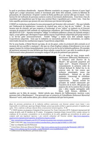 la qual es proclama abanderada. Aquesta llibertat consisteix en amagar-se darrere el marc legal
vigent per a exigir actuacions contra el moviment pels drets dels animals, contra la llibertat de
pensament, de consciència i d’opinió i contra la lluita pacífica per canviar allò que és injust. Com
havien fet els traficants de persones esclaves contra el moviment abolicionista. Com feren i fan els
masclistes que impedeixen que hi haja una societat lliure i igualitària per a totes i tots. Com fan
totes aquelles persones que possen els seus interessos per davant del progrés.
L’OEEP no renúnciaa proclamar la seua preocupació pel benestar dels animals10. Diu que treballa
per l’elaboració de legislacions i mesures de control que, això si, han de ser “viables”. És una
mostra més de cinisme: pel que respecta a l’esclavatge, el seu “esforç” es tradueix en el Conveni
europeu de protecció dels animals en explotacions ramaderes, del Consell d’Europa, i la Directiva
98/58/CE de l’UE11. Aquesta normativa “obliga” la indústria pelletera a donar els animals menjar i
aigua, a usar gàbies que oferisquen l’espai adient segons l’experiència adquirida (pel propi sector) i
a no fer-los patir innecessàriament. També “obliga” a tindre cura dels animals segons
l’experiència adquirida. Com que la indústria no necessitala pell de les extremitats, no caldria
intervindre davant les mutilacions (segons l’experiència adquirida).
Per la seua banda, el Reial Decret 54/1995, de 20 de gener, sobre la protecció dels animals en el
moment del seu sacrifici o matança12, diu que no s’han d’aplicar mitjans d’atordiment si no es pot
sagnar (matar) la víctima immediatament, com és el cas de les de la indústria pelletera. El concepte
de patiment necessari és una fal·làcia que dona cabuda a quasi be tot i, per això, la cambra de gas i
l’electrocució estan plenament reconeguts malgrat l’alt grau de patiment que generen.
El 5 de maig de 1945, tropes nordamericanes alliberaren Mauthausen i
es trobaren amb l’horror de la
Shoah13, del genocidi perpetrat pel
règim nazi14. Després d’assumir el
comandament, la primera ordre de
l’oficial Richard R. Siebel fou la de
soterrar més de 700 cossos que
trobaren amuntegats, sense cap
identificació.
Durant els 35 dies
següents, s’encarregà de coordinar
l’assistència
a
les
persones
supervivents.
Havien resistit les
jornades de treball extenuants per
l’escalera de la mort, 186 graons que
pujaren des de la cantera fins al camp
Ella, amb els xicotets. Per davant, 8 mesos a la gàbia.
una i altra vegada carregades amb
blocs molt feixucs, afeblides i
malaltes per la falta de menjar. Siebel calcula que, després de l’alliberament, moriren 1.300
persones més a Mauthausen15. Una gravació que es conserva al UnitedStates Holocaust Memorial
Museum16 serví, amb moltes altres, per a deixar constància del que havia passat.

Quan les persones portantveus de la indústria utilitzen expressions com benestar animal, tracte humà i cura
responsable, és evident que, igual que Humpty Dumpty, pensen que poden atribuir a aquestes paraules el significat que
volen. Però, conforme a allò que objectà Alícia, no posseeixen tal prerrogativa. P. 88.
10
L’OEEP promou un programa d’etiquetat d’International Fur Trade Federation (IFTF, Federació internacional del
comerç de pells, amb 42 membres de 35 estats). El programa s’anomena Origin Assured (OA) i pretén reforçar la
confiança de les persones consumidores en la procedència de les pells, garantint que procedeixen de països que
compten amb una legislació rigorosa i uns controls exhaustius del benestar animal. http://www.oeep.net/esorganizacion-emprepresarial-espanola--de-peleteria-etiqueta-oa.html
11
http://animalismecat.blogspot.com/2011/07/animals-de-granja-marc-normatiu-europeu.html
12
BOE 15/02/1995. http://www.boe.es/aeboe/consultas/bases_datos/act.php?id=BOE-A-1995-3942
13
http://ca.wikipedia.org/wiki/Holocaust
14
United States Holocaust Memorial Museum. http://www.ushmm.org/wlc/es/article.php?ModuleId=10007230
15
16

http://www.ushmm.org/wlc/es/media_oi.php?ModuleId=10007230&MediaId=7375
L’alliberament de Mauthausen, pel·lícula muda (1:35).

 
