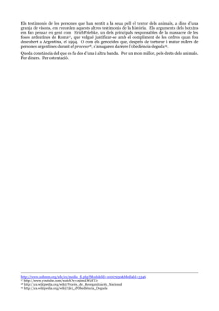 Els testimonis de les persones que han sentit a la seua pell el terror dels animals, a dins d’una
granja de visons, em recorden aquests altres testimonis de la història. Els arguments dels botxins
em fan pensar en gent com ErichPriebke, un dels principals responsables de la massacre de les
foses ardeatines de Roma17, que volgué justificar-se amb el compliment de les ordres quan fou
descobert a Argentina, el 1994. O com els genocides que, després de torturar i matar milers de
persones argentines durant el proceso18, s’amagaren darrere l’obediència deguda19.
Queda constància del que es fa des d’una i altra banda. Per un mon millor, pels drets dels animals.
Per diners. Per ostentació.

http://www.ushmm.org/wlc/es/media_fi.php?ModuleId=10007230&MediaId=3346
17 http://www.youtube.com/watch?v=o9inxkW2YUc
18 http://ca.wikipedia.org/wiki/Procés_de_Reorganització_Nacional
19 http://ca.wikipedia.org/wiki/Llei_d'Obediència_Deguda

 