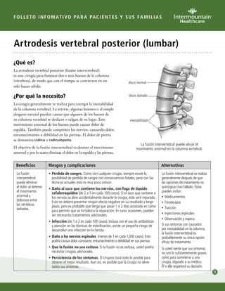 1 
FOLLETO INFOMATIVO PARA PACI ENTES Y SUS FAMILIAS 
Artrodesis vertebral posterior (lumbar) 
¿Qué es? 
La artrodesis vertebral posterior (fusión intervertebral) 
es una cirugía para fusionar dos o más huesos de la columna 
(vértebras), de modo que con el tiempo se conviertan en un 
sólo hueso sólido. 
¿Por qué la necesito? 
La cirugía generalmente se realiza para corregir la inestabilidad 
de la columna vertebral. La artritis, algunas lesiones o el simple 
desgaste natural pueden causar que algunos de los huesos de 
su columna vertebral se deslicen o salgan de su lugar. Este 
movimiento anormal de los huesos puede causar dolor de 
espalda. También puede comprimir los nervios, causando dolor, 
entumecimiento o debilidad en las piernas. El dolor de pierna 
se denomina ciática o radiculopatía. 
El objetivo de la fusión intervertebral es detener el movimiento 
anormal y por lo tanto eliminar el dolor en la espalda y las piernas. 
disco normal 
disco dañado 
inestabilidad 
La fusión intervertebral puede aliviar el 
movimiento anormal en la columna vertebral. 
Beneficios Riesgos y complicaciones Alternativas 
La fusión 
intervertebral 
puede eliminar 
el dolor al detener 
el movimiento 
anormal y 
doloroso entre 
las vértebras 
dañadas. 
••Pérdida de sangre. Como con cualquier cirugía, siempre existe la 
posibilidad de pérdida de sangre con consecuencias fatales, pero con las 
técnicas actuales esto es muy poco común. 
••Daño al saco que contiene los nervios, con fuga de líquido 
cefalorraquídeo (de 2 a 5 en cada 100 casos). Si el saco que contiene a 
los nervios se abre accidentalmente durante la cirugía, éste será reparado. 
Esto no deberá presentar ningún efecto negativo en su resultado a largo 
plazo, pero es probable que tenga que pasar 1 ó 2 días acostado en cama 
para permitir que se fortalezca la reparación. En raras ocasiones, pueden 
ser necesarios tratamientos adicionales. 
•• Infección (de 1 a 2 en cada 100 casos). Incluso con el uso de antibióticos 
y atención en las técnicas de esterilización, existe un pequeño riesgo de 
desarrollar una infección en la herida. 
••Daño a los nervios espinales (menos de 1 en cada 1,000 casos). Esto 
podría causar dolor constante, entumecimiento o debilidad en sus piernas. 
••Que la fusión no sea exitosa. Si la fusión no es exitosa, usted podría 
necesitar cirugías adicionales. 
••Persistencia de los síntomas. El cirujano hará todo lo posible para 
obtener el mejor resultado. Aun así, es posible que la cirugía no alivie 
todos sus síntomas. 
La fusión intervertebral se realiza 
generalmente después de que 
las opciones de tratamiento no 
quirúrgicas han fallado. Éstas 
pueden incluir: 
••Medicamentos 
•• Fisioterapia 
•• Tracción 
•• Inyecciones espinales 
••Observación y espera 
Si sus síntomas son causados 
por inestabilidad en la columna, 
la fusión intervertebral es 
probablemente su única opción 
eficaz de tratamiento. 
Si usted siente que sus síntomas 
no son lo suficientemente graves 
como para someterse a una 
cirugía, dígaselo a su médico. 
Él o ella respetará su decisión. 
 