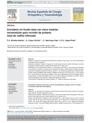 Cómo citar este artículo: Miralles-Mu˜noz FA, et al. Artrodesis sin fusión ósea con clavo modular intramedular para revisión 
de prótesis total de rodilla infectada. Rev Esp Cir Ortop Traumatol. 2014. http://dx.doi.org/10.1016/j.recot.2014.02.005 
ARTICLE IN PRESS +Model 
RECOT-483; No. of Pages 6 
Rev Esp Cir Ortop Traumatol. 2014;xxx(xx):xxx---xxx 
Revista Española de Cirugía 
Ortopédica y Traumatología 
www.elsevier.es/rotORIGINALArtrodesis sin fusión ósea con clavo modularintramedular para revisión de prótesistotal de rodilla infectadaF.A. Miralles-Mu˜noza, A. Lizaur-Utrillaa,∗, C. Manrique-Lipaay F.A. López-PratsbaServicio de Cirugía Ortopédica, Hospital Universitario de Elda, Alicante, Espa˜nabDepartamento de Cirugía Ortopédica y Traumatología, Universidad Miguel Hernandez, Elche, Alicante, Espa˜naRecibido el 20 de enero de 2014; aceptado el 17 de febrero de 2014PALABRAS CLAVEArtroplastia total derodilla; Artrodesis; EnclavadointramedularResumenObjetivo: Evaluar los resultados de la fijación de rodilla sin fusión ósea, con clavo intramedulare interposición de cemento. Material y métodos:Estudio retrospectivo de 29 prótesis total de rodilla infectadas con datosrecogidos prospectivamente y seguimiento medio de 4,2 a˜nos (3-5). Resultados: Las complicaciones fueron 2 infecciones recurrentes, una fractura periimplantey una erosión cortical en la punta del componente femoral, siendo todas revisadas con buenresultado. La dismetría media fue 0,8 cm, con 24 < 1 cm. Veinticinco pacientes no referían dolor. El valor medio de WOMAC-dolor fue 86,9, WOMAC-función 56,4, SF12-físico 45,1, y SF12-mental53,7. Cuatro pacientes precisaron andador y solo 2 eran dependientes para actividades diarias. Conclusiones: El clavo Endo-Model Link®es un efectivo método de fijación de rodilla, restau- rando la alineación del miembro y adecuada longitud del mismo. © 2014 SECOT. Publicado por Elsevier España, S.L. Todos los derechos reservados. KEYWORDSTotal kneearthroplasty; Arthrodesis; IntramedullarynailingArthrodesis without bone fusion with an intramedullary modular nail for revisionof infected total knee arthroplastyAbstractObjective: To evaluate the outcome of knee fixation without bone fusion using an intramedu- llary modular nail and interposed cement. Material and methods: Retrospective study of 29 infected total knee arthroplasties with pros- pective data collection and a mean follow-up of 4.2 years (3-5). Results: Complications included 2 recurrent infections, 1 peri-implant fracture, and 1 corticalerosion due to the tip of the femoral component. All of these were revised with successfulresults. The mean limb length discrepancy was 0.8 cm, with 24 < 1 cm. Twenty-five patientsreported no pain. The mean WOMAC-pain was 86.9, WOMAC-function 56.4, SF12-physical 45.1, ∗Autor para correspondencia. Correo electrónico: lizaur1@telefonica.net (A. Lizaur-Utrilla). 
1888-4415/$ – see front matter © 2014 SECOT. Publicado por Elsevier España, S.L. Todos los derechos reservados. 
http://dx.doi.org/10.1016/j.recot.2014.02.005 
 