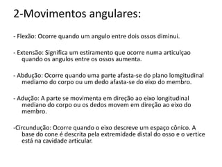 2-Movimentos angulares: - Flexão: Ocorre quando um angulo entre dois ossos diminui. - Extensão: Significa um estiramento que ocorre numa articulçao quando os angulos entre os ossos aumenta. - Abdução: Ocorre quando uma parte afasta-se do plano lomgitudinalmediamo do corpo ou um dedo afasta-se do eixo do membro. - Adução: A parte se movimenta em direção ao eixo longitudinal mediano do corpo ou os dedos movem em direção ao eixo do membro. -Circundução: Ocorre quando o eixo descreve um espaço cônico. A base do cone é descrita pela extremidade distal do osso e o vertice está na cavidade articular.