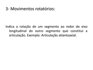 3- Movimentos rotatórios:Indica a rotação de um segmento ao redor do eixo longitudinal do outro segmento que constitui a articulação. Exemplo: Articulação atlantoaxial.