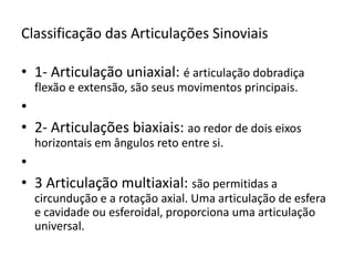 Classificação das Articulações Sinoviais1- Articulação uniaxial: é articulação dobradiça flexão e extensão, são seus movimentos principais. 2- Articulações biaxiais: ao redor de dois eixos horizontais em ângulos reto entre si. 3 Articulação multiaxial: são permitidas a circundução e a rotação axial. Uma articulação de esfera e cavidade ou esferoidal, proporciona uma articulação universal.