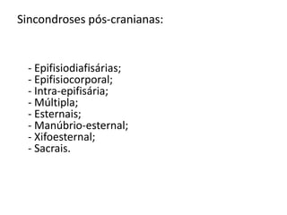 SINCONDROSES Os ossos de uma articulação do tipo sincondrose estão unidos por uma cartilagem hialina. Muitas sincondroses são articulações temporárias, com a cartilagem sendo substituída por osso com o passar do tempo ( isso ocorre em ossos longos e entre alguns ossos do crânio). As articulações entre as dez primeiras costelas e as cartilagens costais são sincondroses permanentes.