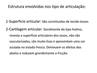 Estrutura envolvidas nos tipo de articulação:1-Superficie articular: São constituidas de tecido ósseo.2-Cartilagem articular: Geralmente do tipo hialino, reveste a superfície articulares dos ossos, não são vascularizadas, são muito lisas e apresentam uma cor azulada no estado fresco. Diminuem os efeitos dos abalos e reduzem grandemente a fricção.
