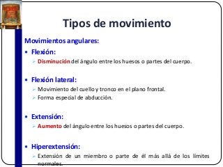 Tipos de movimiento
Movimientos angulares:
 Flexión:
 Disminución del ángulo entre los huesos o partes del cuerpo.
 Flexión lateral:
 Movimiento del cuello y tronco en el plano frontal.
 Forma especial de abducción.
 Extensión:
 Aumento del ángulo entre los huesos o partes del cuerpo.
 Hiperextensión:
 Extensión de un miembro o parte de él más allá de los límites
normales.
 