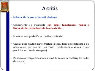 Artritis
 Inflamación de una o más articulaciones.
 Clínicamente se manifiesta con dolor, tumefacción, rigidez y
limitación del movimiento de la articulación.
 Involucra la degradación del cartílago articular.
 Causas: origen autoinmune, fracturas óseas, desgaste o deterioro de la
articulación, por procesos infecciosos (bacterianos o virales) o por
precipitación de cristales (gota).
 Presenta con mayor frecuencia a nivel de la cadera, rodillas y los dedos
de la mano.
 