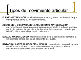 Tipos de movimiento articular
FLEXION/EXTENSIÓN: movimiento que acerca y alejar dos huesos largos
   o segmentos entre si, respectivamente.

ABDUCCION O SEPARACIÓN/ ADUCCIÓN O APROXIMACIÓN:
  movimiento que separa o se aproxima un segmento a la línea media o
  punto de referencia, por ejemplo, los miembros superior o inferior por
  relación al tronco o al eje medio del cuerpo.

ELEVACION/DESCENSO: movimiento que aleja o acerca un segmento o
   un miembro entero del plano horizontal del suelo.

ROTACION LATERAL/ROTACIÓN MEDIAL: movimiento que produce una
  rotación hacia afuera o hacia adentro de un segmento, orientando
  hacia fuera o adentro la cara anterior del hueso.
.
 