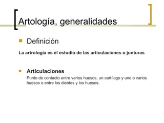 Artología, generalidades
   Definición
La artrología es el estudio de las articulaciones o junturas


   Articulaciones
    Punto de contacto entre varios huesos, un cartílago y uno o varios
    huesos o entre los dientes y los huesos.
 