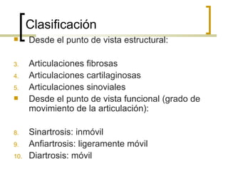 Clasificación
     Desde el punto de vista estructural:

3.    Articulaciones fibrosas
4.    Articulaciones cartilaginosas
5.    Articulaciones sinoviales
     Desde el punto de vista funcional (grado de
      movimiento de la articulación):

8.    Sinartrosis: inmóvil
9.    Anfiartrosis: ligeramente móvil
10.   Diartrosis: móvil
 