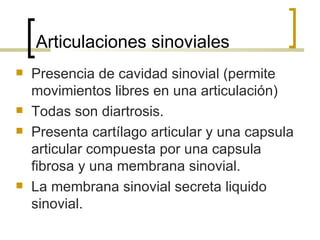 Articulaciones sinoviales
   Presencia de cavidad sinovial (permite
    movimientos libres en una articulación)
   Todas son diartrosis.
   Presenta cartílago articular y una capsula
    articular compuesta por una capsula
    fibrosa y una membrana sinovial.
   La membrana sinovial secreta liquido
    sinovial.
 