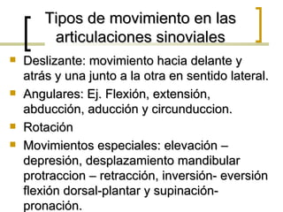 Tipos de movimiento en las
         articulaciones sinoviales
   Deslizante: movimiento hacia delante y
    atrás y una junto a la otra en sentido lateral.
   Angulares: Ej. Flexión, extensión,
    abducción, aducción y circunduccion.
   Rotación
   Movimientos especiales: elevación –
    depresión, desplazamiento mandibular
    protraccion – retracción, inversión- eversión
    flexión dorsal-plantar y supinación-
    pronación.
 