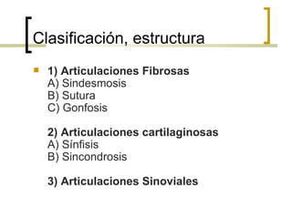 Clasificación, estructura
   1) Articulaciones Fibrosas
    A) Sindesmosis
    B) Sutura
    C) Gonfosis

    2) Articulaciones cartilaginosas
    A) Sínfisis
    B) Sincondrosis

    3) Articulaciones Sinoviales
 
