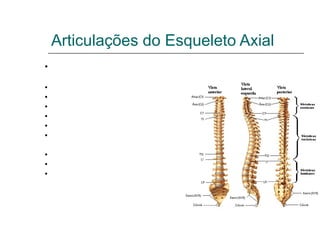 Articulações do Esqueleto Axial
•Pode ser dividida nos seguintes grupos:

•Têmporo Mandibular;
•Da coluna vertebral com o crânio;
•Do atlas com o áxis;
•Da coluna Vertebral;
•Das costelas com as vértebras;
•Das cartilagens das costelas com o esterno
e entre si;
•Do esterno;
•Da Coluna Vertebral com a pelve;
•Da pelve;
 