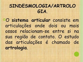 SINDESMOLOGIA/ARTROLO
GIA.
O sistema articular consiste em
articulações onde dois ou mais
ossos relacionam-se entre si na
sua região de contato. O estudo
das articulações é chamado de
artrologia.
 