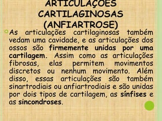 ARTICULAÇÕES
CARTILAGINOSAS
(ANFIARTROSE)
As articulações cartilaginosas também
vedam uma cavidade, e as articulações dos
ossos são firmemente unidas por uma
cartilagem. Assim como as articulações
fibrosas, elas permitem movimentos
discretos ou nenhum movimento. Além
disso, essas articulações são também
sinartrodiais ou anfiartrodiais e são unidas
por dois tipos de cartilagem, as sínfises e
as sincondroses.
 