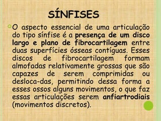 SÍNFISES
O aspecto essencial de uma articulação
do tipo sínfise é a presença de um disco
largo e plano de fibrocartilagem entre
duas superfícies ósseas contíguas. Esses
discos de fibrocartilagem formam
almofadas relativamente grossas que são
capazes de serem comprimidas ou
desloca­das, permitindo dessa forma a
esses ossos alguns movimentos, o que faz
essas articulações serem anfiartrodiais
(movimentos discretos).
 