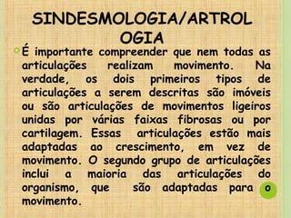 SINDESMOLOGIA/ARTROL
OGIA
 É importante compreender que nem todas as
articulações realizam movimento. Na
verdade, os dois primeiros tipos de
articulações a serem descritas são imóveis
ou são articulações de movimentos ligeiros
unidas por várias faixas fibrosas ou por
cartilagem. Essas articulações estão mais
adaptadas ao crescimento, em vez de
movimento. O segundo grupo de articulações
inclui a maioria das articulações do
organismo, que são adaptadas para o
movimento.
 